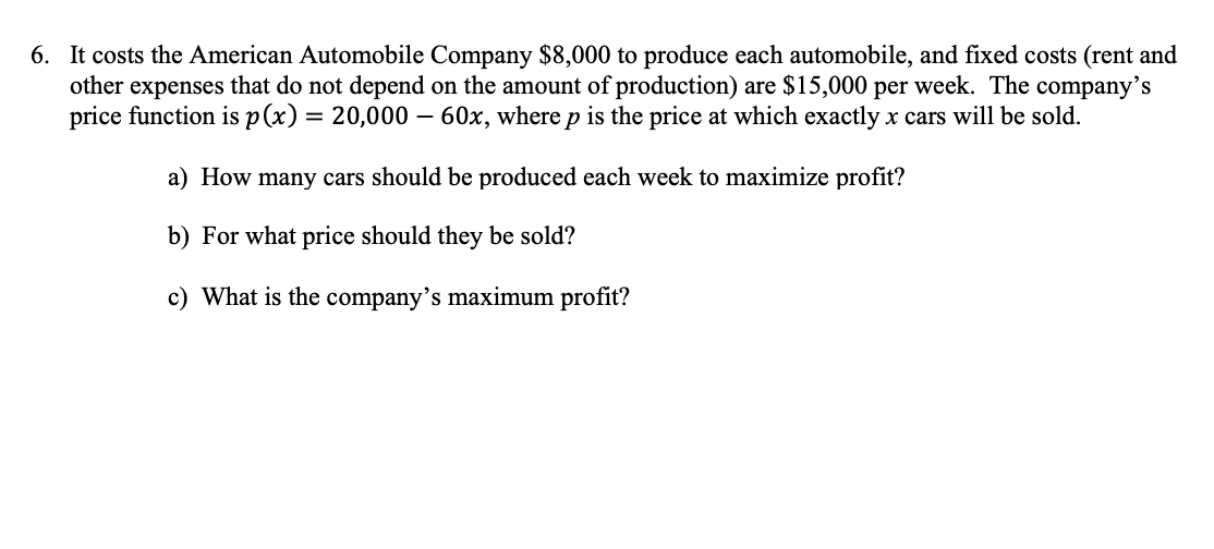 6. It costs the American Automobile Company $8,000 to produce each automobile, and fixed costs (rent and
other expenses that do not depend on the amount of production) are $15,000 per week. The company's
price function is p(x) = 20,000 – 60x, where p is the price at which exactly x cars will be sold.
a) How many cars should be produced each week to maximize profit?
b) For what price should they be sold?
c) What is the company's maximum profit?
