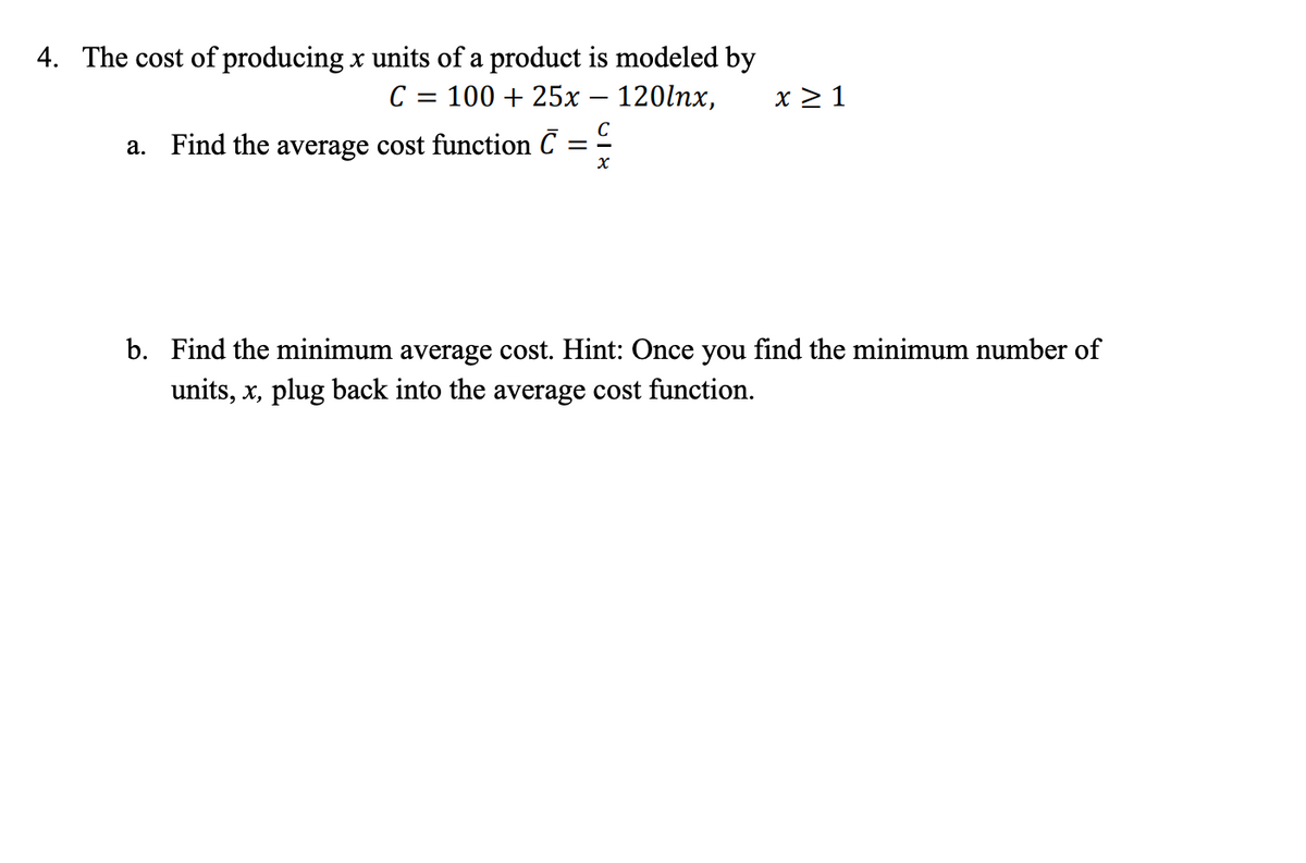 4. The cost of producing x units of a product is modeled by
100 + 25x – 120lnx,
C
x > 1
%3D
a. Find the average cost function C = -
b. Find the minimum average cost. Hint: Once you find the minimum number of
units, x, plug back into the average cost function.
