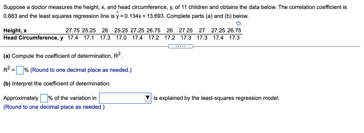 Suppose a doctor measures the height, x, and head circumference, y, of 11 children and obtains the data below. The correlation coefficient is
0.883 and the least squares regression line is y = 0.134x + 13.693. Complete parts (a) and (b) below.
Height, x
Head Circumference, y 17.4
27.75 25.25
26 25.25 27.25 26.75
26 27.25
27
27.25 26.75
17.1
17.3 17.0
17.4
17.2 17.2 17.3 17.3
17.4
17.3
.....
(a) Compute the coefficient of determination, R?.
R?
% (Round to one decimal place as needed.)
(b) Interpret the coefficient of determination.
Approximately % of the variation in
is explained by the least-squares
gression model.
(Round to one decimal place as needed.)
