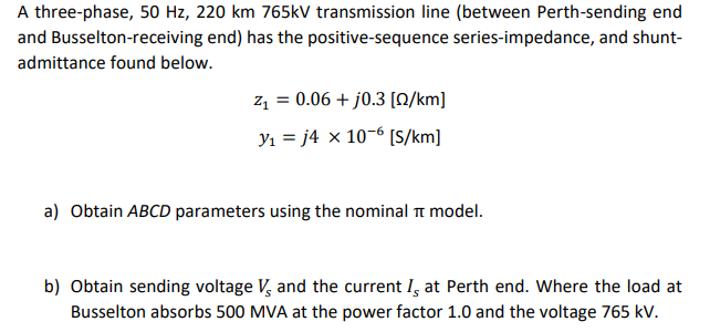A three-phase, 50 Hz, 220 km 765kV transmission line (between Perth-sending end
and Busselton-receiving end) has the positive-sequence series-impedance, and shunt-
admittance found below.
z, = 0.06 + j0.3 [0/km]
Y1 = j4 x 10-6 [S/km]
a) Obtain ABCD parameters using the nominal t model.
b) Obtain sending voltage V, and the current I, at Perth end. Where the load at
Busselton absorbs 500 MVA at the power factor 1.0 and the voltage 765 kV.
