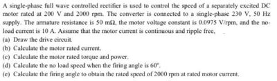 A single-phase full wave controlled rectifier is used to control the speed of a separately excited DC
motor rated at 200 V and 2000 rpm. The converter is connected to a single-phase 230 V, 50 Hz
supply. The amature resistance is 50 m2, the motor voltage constant is 0.0975 V/rpm, and the no-
load current is 10 A. Assume that the motor current is continuous and ripple free,
(a) Draw the drive circuit.
(b) Calculate the motor rated current,
(c) Calculate the motor rated torque and power.
(d) Calculate the no load speed when the firing angle is 60".
(e) Calculate the firing angle to obtain the rated speed of 2000 rpm at rated motor current.
