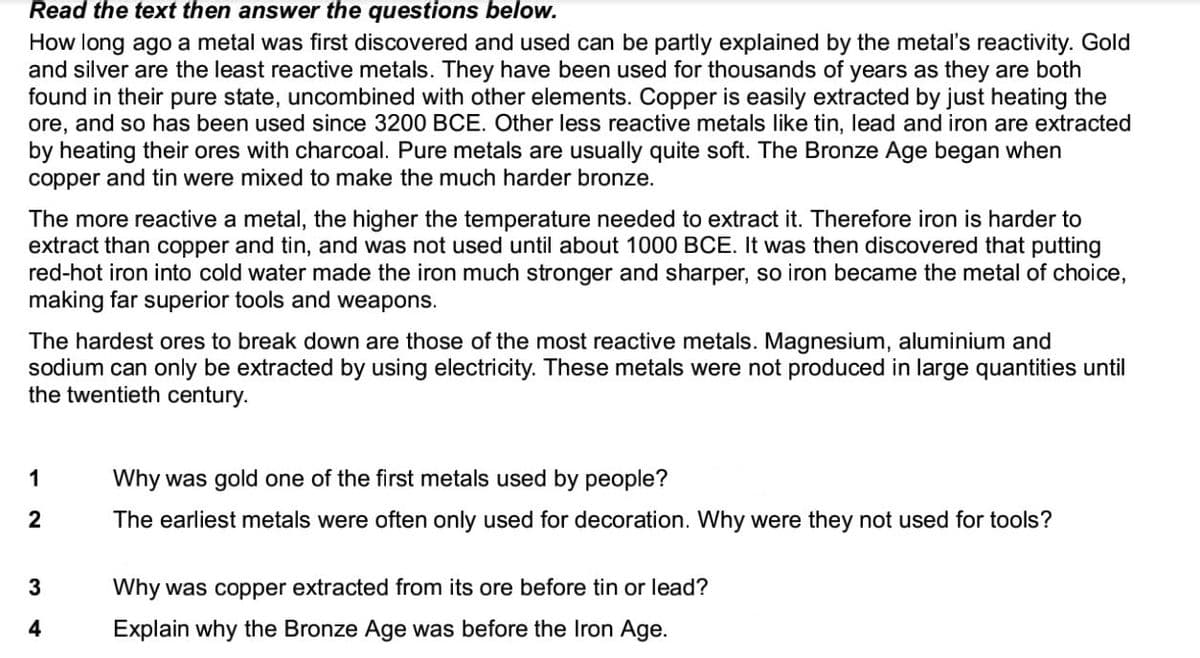 Read the text then answer the questions below.
How long ago a metal was first discovered and used can be partly explained by the metal's reactivity. Gold
and silver are the least reactive metals. They have been used for thousands of years as they are both
found in their pure state, uncombined with other elements. Copper is easily extracted by just heating the
ore, and so has been used since 3200 BCE. Other less reactive metals like tin, lead and iron are extracted
by heating their ores with charcoal. Pure metals are usually quite soft. The Bronze Age began when
copper and tin were mixed to make the much harder bronze.
The more reactive a metal, the higher the temperature needed to extract it. Therefore iron is harder to
extract than copper and tin, and was not used until about 1000 BCE. It was then discovered that putting
red-hot iron into cold water made the iron much stronger and sharper, so iron became the metal of choice,
making far superior tools and weapons.
The hardest ores to break down are those of the most reactive metals. Magnesium, aluminium and
sodium can only be extracted by using electricity. These metals were not produced in large quantities until
the twentieth century.
1
Why was gold one of the first metals used by people?
2
The earliest metals were often only used for decoration. Why were they not used for tools?
3
Why was copper extracted from its ore before tin or lead?
Explain why the Bronze Age was before the Iron Age.
