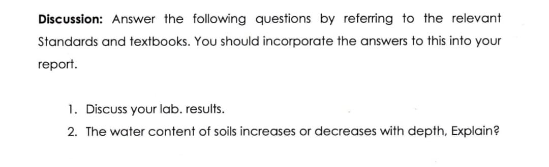 Discussion: Answer the following questions by referring to the relevant
Standards and textbooks. You should incorporate the answers to this into your
report.
1. Discuss your lab. results.
2. The water content of soils increases or decreases with depth, Explain?