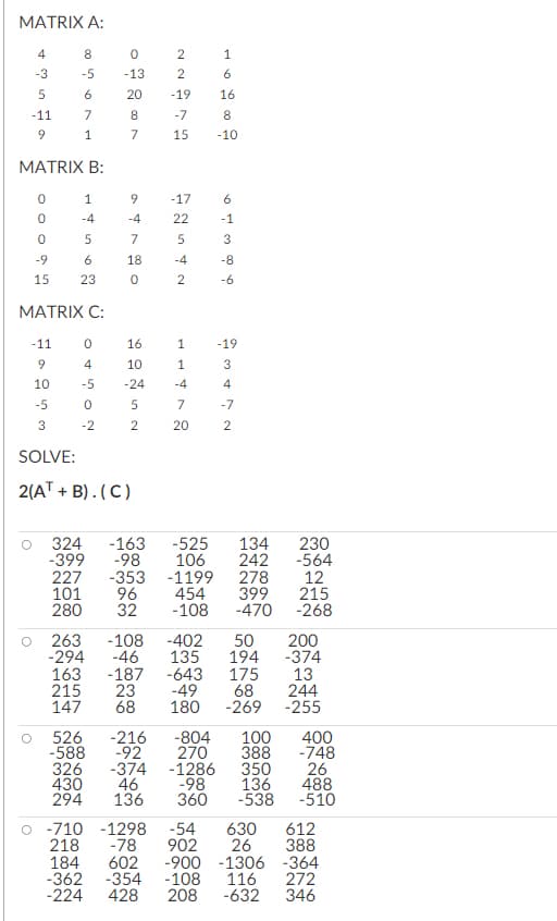 MATRIX A:
-3
ܗ ܝ
-11
MATRIX B:
6009
-9
15
8
0
-5 -13
6
7
1
-11
9
10
-5
3
was H
-4
23
MATRIX C:
4
-5
0
-2
8
7
20 -19 16
8
-10
9
-4
7
18
0
16
10
-24
5
2
SOLVE:
2(A + B). (C)
-163
-98
22775
-7
15
-17
22
5
-4
2
184
-362 -354
1
1
-4
1
7
20
6
6
-1
3
-8
-6
324
230
-399
242 -564
227 -353
-1199
278
12
101
96
454
399
215
280
32 -108 -470
-268
-19
3
4
-7
2
-525 134
106
263 -108 -402 50 200
-294
-46
135 194
-374
163 -187 -643
13
215 23
-49
244
147 68 180 -269 -255
175
68
526 -216
-804 100
-588
-92
270
388
326 -374 -1286
350
430
-98
136
46
294 136 360
-538
400
-748
26
488
-510
-710 -1298 -54 630 612
218 -78
26
388
902
602 -900 -1306
-108
116
-224 428 208
-632
-364
272
346