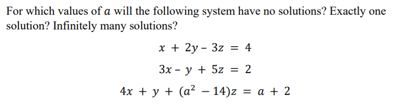 For which values of a will the following system have no solutions? Exactly one
solution? Infinitely many solutions?
х + 2у- 3z %3D 4
Зх - у + 5z 3D 2
4x + у + (а? — 14)z %3D а + 2
