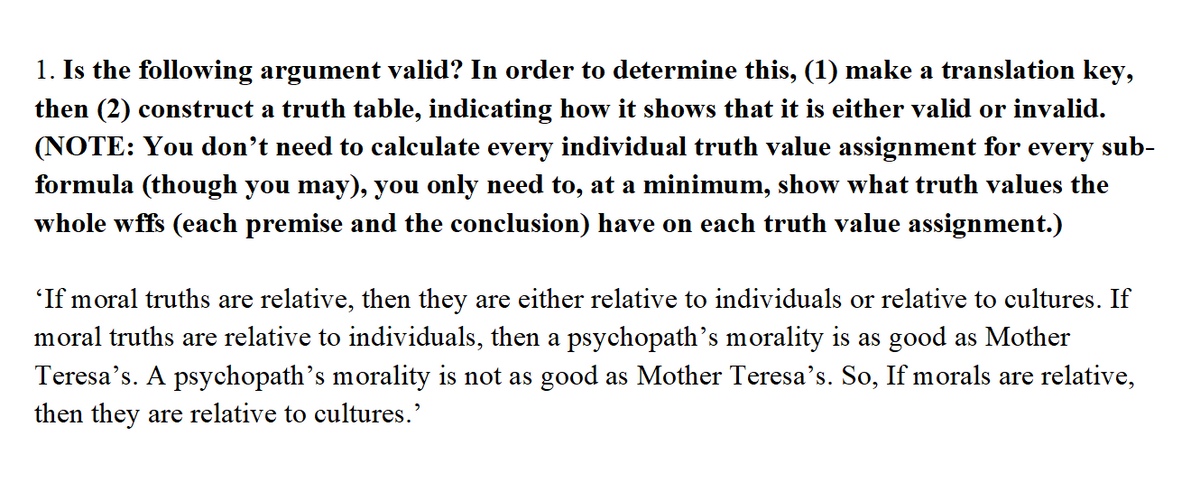 1. Is the following argument valid? In order to determine this, (1) make a translation key,
then (2) construct a truth table, indicating how it shows that it is either valid or invalid.
(NOTE: You don’t need to calculate every individual truth value assignment for every sub-
formula (though you may), you only need to, at a minimum, show what truth values the
whole wffs (each premise and the conclusion) have on each truth value assignment.)
'If moral truths are relative, then they are either relative to individuals or relative to cultures. If
moral truths are relative to individuals, then a psychopath's morality is as good as Mother
Teresa's. A psychopath's morality is not as good as Mother Teresa's. So, If morals are relative,
then they are relative to cultures.'
