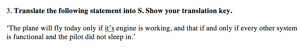 3. Translate the following statement into S. Show your translation key.
"The plane will fly today only if it's engine is working, and that if and only if every other system
is functional and the pilot did not sleep in.'
