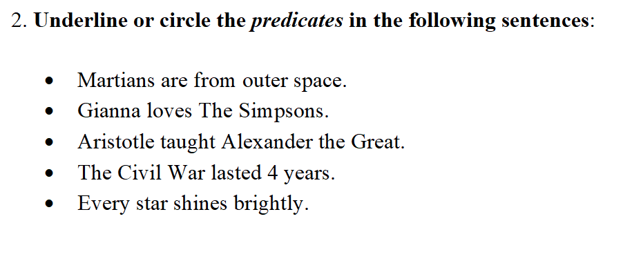 2. Underline or circle the predicates in the following sentences:
• Martians are from outer space.
Gianna loves The Simpsons.
Aristotle taught Alexander the Great.
The Civil War lasted 4 years.
• Every star shines brightly.
