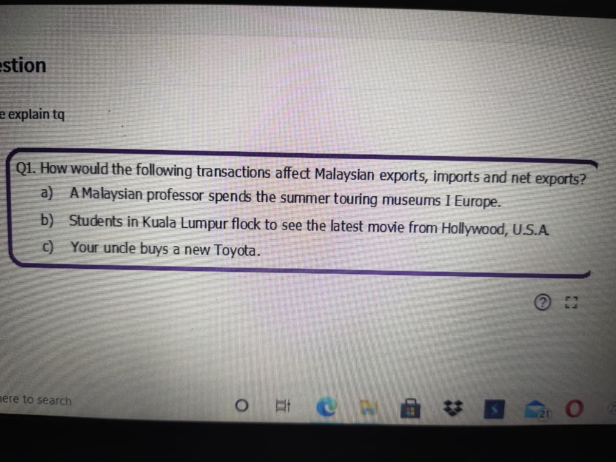 estion
e explain tq
Q1. How would the following transactions affect Malaysian exports, imports and net exports?
a) AMalaysian professor spends the summertouring museums I Europe.
b) Students in Kuala Lumpur flock to see the latest movie from Hollywood, U.S.A
c) Your undle buys a new Toyota.
# 国
nere to search
直
