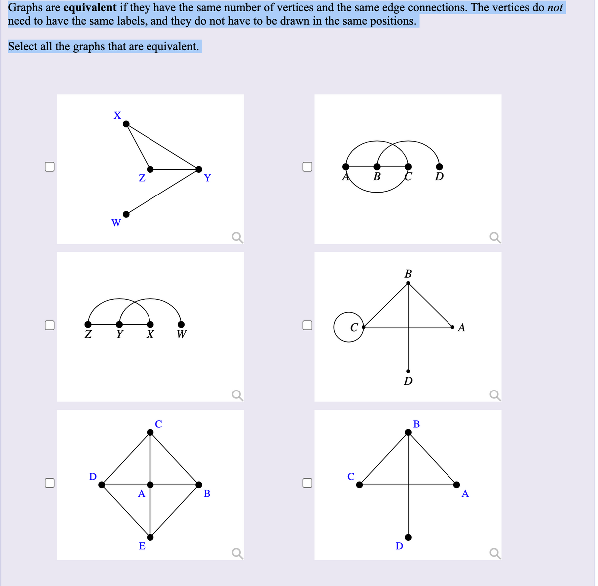 Graphs are equivalent if they have the same number of vertices and the same edge connections. The vertices do not
need to have the same labels, and they do not have to be drawn in the same positions.
Select all the graphs that are equivalent.
Y
W
В
C
Ź Ý X W
C
В
D
A
A
E
B.
