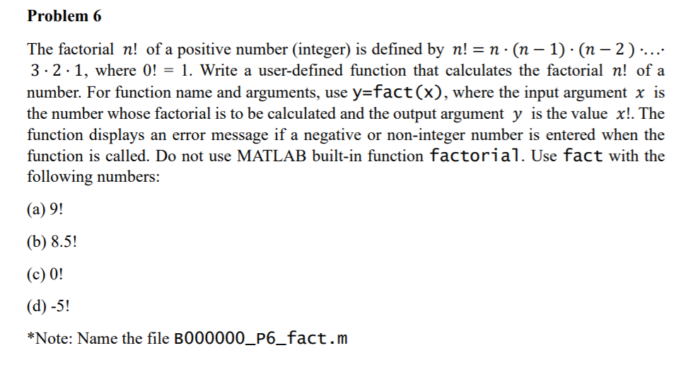 Problem 6
The factorial n! of a positive number (integer) is defined by n! = n · (n – 1) · (n – 2 ) ·.…..
3. 2·1, where 0! = 1. Write a user-defined function that calculates the factorial n! of a
number. For function name and arguments, use y=fact(x), where the input argument x is
the number whose factorial is to be calculated and the output argument y is the value x!. The
function displays an error message if a negative or non-integer number is entered when the
function is called. Do not use MATLAB built-in function factorial. Use fact with the
following numbers:
(а) 9!
(b) 8.5!
(c) 0!
(d) -5!
*Note: Name the file B000000_P6_fact.m
