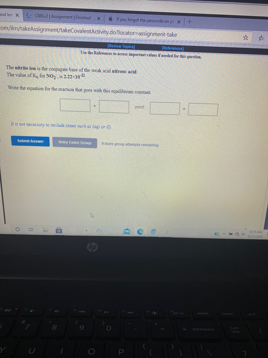 and lea X
: OWLV2 | Assignment | Finished
* If you forgot the passcode on yo X
com/ilm/takeAssignment/takeCovalentActivity.do?locator=assignment-take
[Review Topics]
[References]
Use the References to access important values if needed for this question.
The nitrite ion is the conjugate base of the weak acid nitrous acid.
The value of K, for NO,, is 2.22x10-1
Write the equation for the reaction that goes with this equilibrium constant.
It is not necessary to include states such as (ag) or (1).
Submit Answer
Retry Entire Group
9 more group attempts remaining
10:15 AM
10/21/2020
inort sc
delete
home
end
unu
lock
backspace
