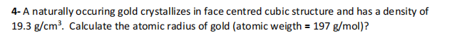 4- A naturally occuring gold crystallizes in face centred cubic structure and has a density of
19.3 g/cm?. Calculate the atomic radius of gold (atomic weigth = 197 g/mol)?
