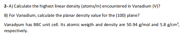 2-A) Calculate the highest linear density (atoms/m) encountered in Vanadium (V)?
B) For Vanadium, calculate the planar density value for the (100) plane?
Vanadyum has BBC unit cell. Its atomic weigth and density are 50.94 g/mol and 5.8 g/cm³,
respectively.
