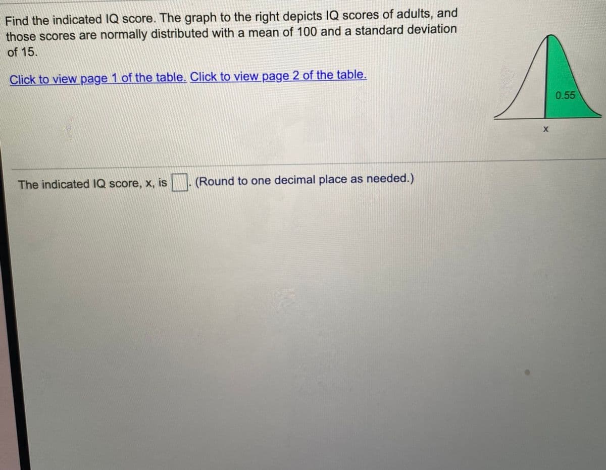 Find the indicated IQ score. The graph to the right depicts IQ scores of adults, and
those scores are normally distributed with a mean of 100 and a standard deviation
of 15.
Click to view page 1 of the table. Click to view page 2 of the table.
0.55
The indicated IQ score, x, is
(Round to one decimal place as needed.)
