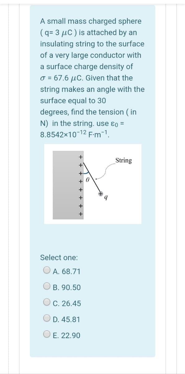 A small mass charged sphere
(q= 3 µC ) is attached by an
insulating string to the surface
of a very large conductor with
a surface charge density of
o = 67.6 µC. Given that the
string makes an angle with the
surface equal to 30
degrees, find the tension ( in
N) in the string. use ɛo =
8.8542x10-12 F:m-1.
+
String
+ 0
+
Select one:
А. 68.71
B. 90.50
C. 26.45
D. 45.81
E. 22.90
