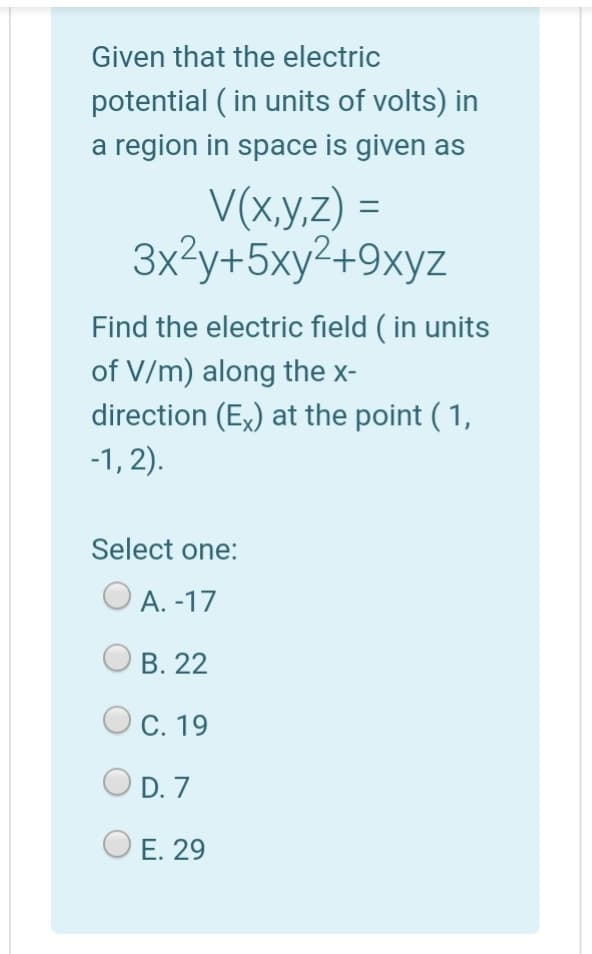 Given that the electric
potential ( in units of volts) in
a region in space is given as
V(x,y,z) =
3x?y+5xy2+9xyz
Find the electric field ( in units
of V/m) along the x-
direction (Ex) at the point ( 1,
-1, 2).
Select one:
А. -17
В. 22
Ос. 19
O D. 7
O E. 29
