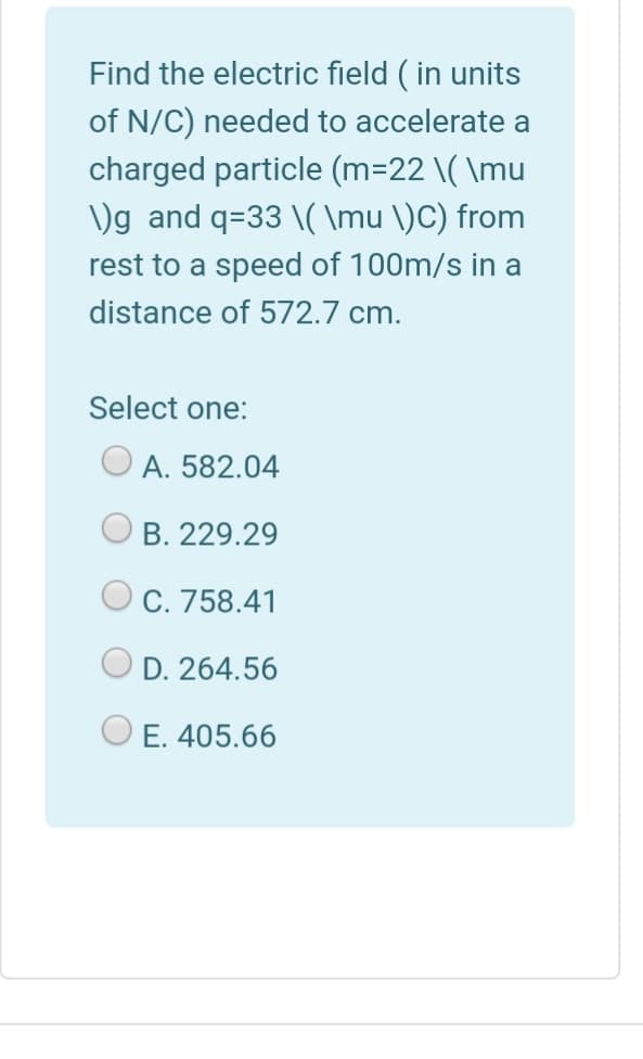 Find the electric field ( in units
of N/C) needed to accelerate a
charged particle (m=22 \( \mu
)g and q=33 \( \mu \)C) from
rest to a speed of 100m/s in a
distance of 572.7 cm.
Select one:
A. 582.04
B. 229.29
C. 758.41
D. 264.56
E. 405.66
