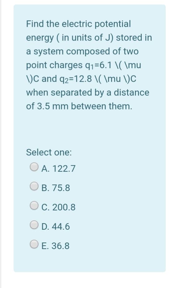 Find the electric potential
energy ( in units of J) stored in
a system composed of two
point charges q1=6.1 \( \mu
\)C and q2=12.8 \( \mu \)C
when separated by a distance
of 3.5 mm between them.
Select one:
O A. 122.7
B. 75.8
C. 200.8
D. 44.6
E. 36.8
