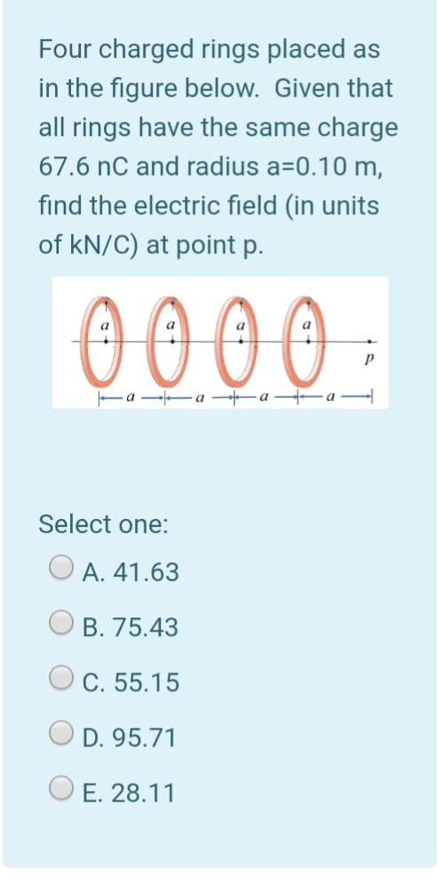 Four charged rings placed as
in the figure below. Given that
all rings have the same charge
67.6 nC and radius a=0.10 m,
find the electric field (in units
of kN/C) at point p.
00 00 -
Fa --a -a a
Select one:
O A. 41.63
B. 75.43
C. 55.15
D. 95.71
E. 28.11
