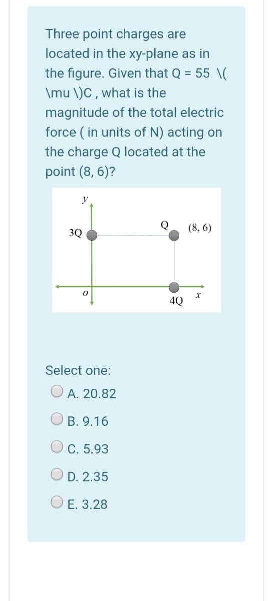 Three point charges are
located in the xy-plane as in
the figure. Given that Q = 55 \(
\mu \)C , what is the
magnitude of the total electric
force ( in units of N) acting on
the charge Q located at the
point (8, 6)?
y
Q
(8, 6)
3Q
4Q
Select one:
A. 20.82
B. 9.16
C. 5.93
D. 2.35
O E. 3.28
