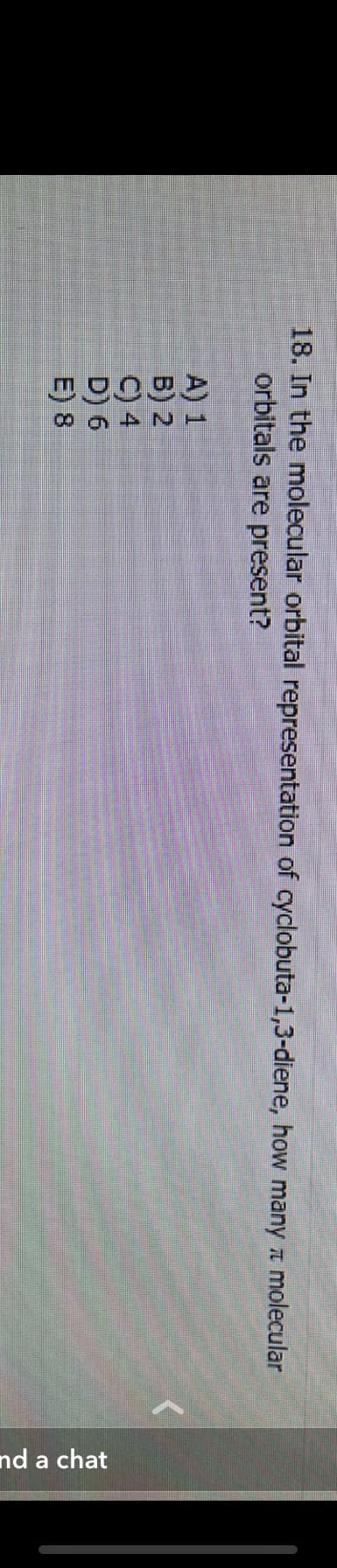 18. In the molecular orbital representation of cyclobuta-1,3-diene, how many molecular
orbitals are present?
A) 1
B) 2
C) 4
D) 6
E) 8
and a chat