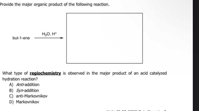 Provide the major organic product of the following reaction.
but-1-ene
H₂O, H+
What type of regiochemistry is observed in the major product of an acid catalyzed
hydration reaction?
A) Anti-addition
B) Syn-addition
C) anti-Markovnikov
D) Markovnikov