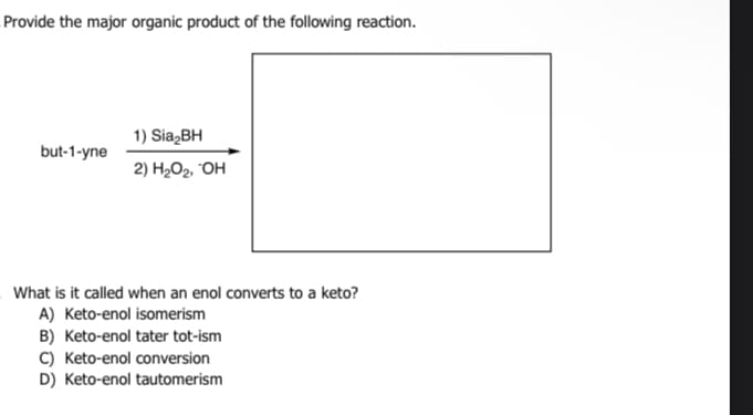 Provide the major organic product of the following reaction.
but-1-yne
1) Sia₂BH
2) H₂O₂, OH
What is it called when an enol converts to a keto?
A) Keto-enol isomerism
B) Keto-enol tater tot-ism
C) Keto-enol conversion
D) Keto-enol tautomerism