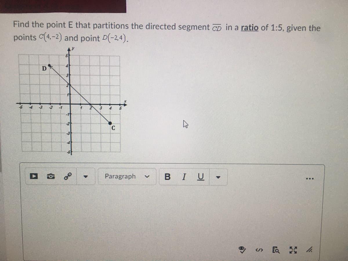 Find the point E that partitions the directed segment CD in a ratio of 1:5, given the
points C(4.-2) and point D(-2,4).
D
3
-2
-1
3
4
-11
Paragraph
BIU
