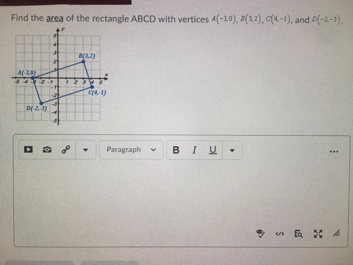 Find the area of the rectangle ABCD with vertices 4(-3,0), B(3,2), c(4,-1), and D(-2,-3).
4
B(3,2)
2
A(-3,0)
5-4 -2 -1
1 2 3 4 5
-2
C(4,-1)
D(-2,-3)
-4
Paragraph
BI
U
...
</>
