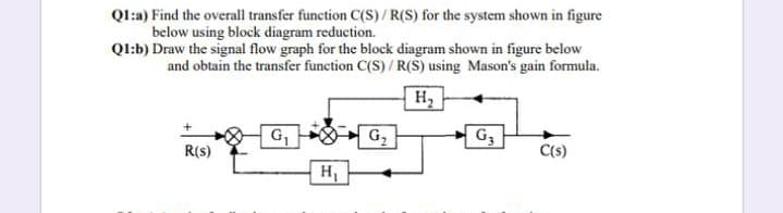 Ql:a) Find the overall transfer function C(S)/R(S) for the system shown in figure
below using block diagram reduction.
Ql:b) Draw the signal flow graph for the block diagram shown in figure below
and obtain the transfer function C(S) / R(S) using Mason's gain formula.
H2
G,
G3
R(s)
C(s)
H
