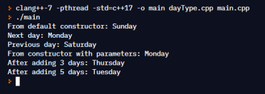 > clang++-7 -pthread -std=c++17 -o main dayType.cpp main.cpp
> ./main
From default constructor: Sunday
Next day: Monday
Previous day: Saturday
From constructor with parameters: Monday
After adding 3 days: Thursday
After adding 5 days: Tuesday