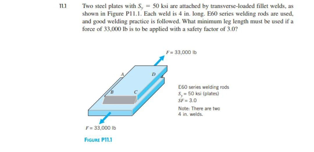 11.1
Two steel plates with S, = 50 ksi are attached by transverse-loaded fillet welds, as
shown in Figure P11.1. Each weld is 4 in. long. E60 series welding rods are used,
and good welding practice is followed. What minimum leg length must be used if a
force of 33,000 lb is to be applied with a safety factor of 3.0?
F = 33,000 lb
FIGURE P11.1
D
F = 33,000 lb
E60 series welding rods
S = 50 ksi (plates)
SF = 3.0
Note: There are two
4 in. welds.
