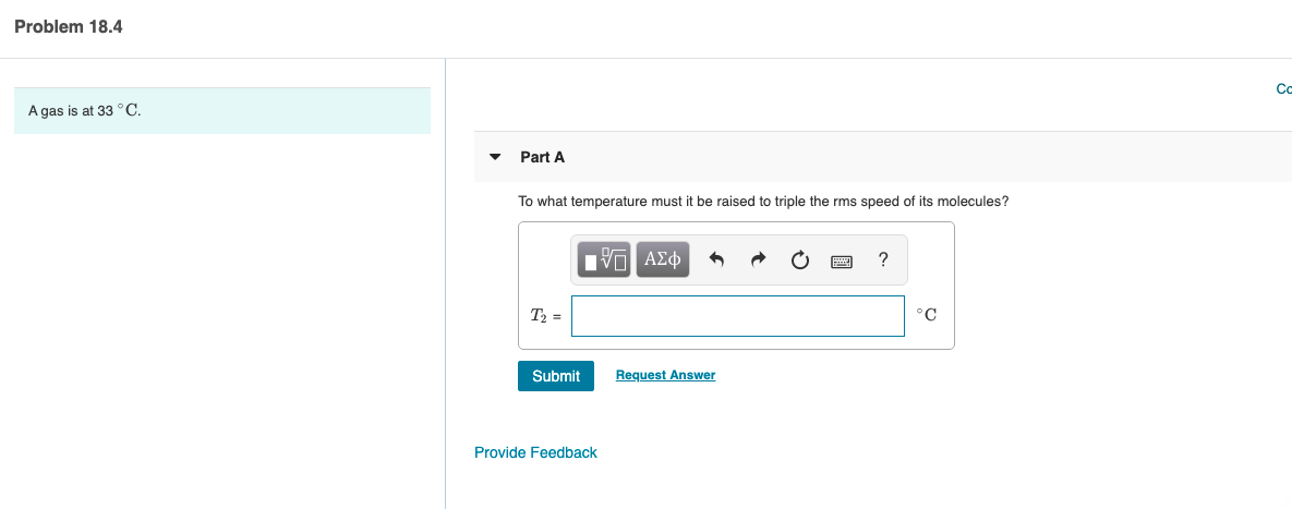 Problem 18.4
Co
A gas is at 33 °C.
Part A
To what temperature must it be raised to triple the rms speed of its molecules?
V ΑΣφ
T2 =
°C
Submit
Request Answer
Provide Feedback
