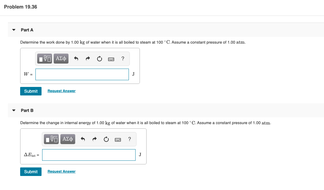 Problem 19.36
Part A
Determine the work done by 1.00 kg of water when it is all boiled to steam at 100 °C. Assume a constant pressure of 1.00 atm.
πν ΑΣφ
J
Submit
Request Answer
Part B
Determine the change in internal energy of 1.00 kg of water when it is all boiled to steam at 100 °C. Assume
constant pressure of 1.00 atm.
Hνα ΑΣφ
ΔΕ -
Submit
Request Answer
