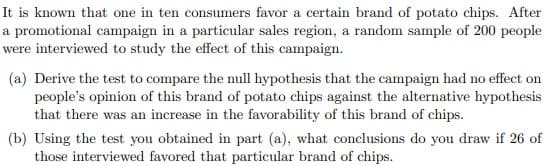 It is known that one in ten consumers favor a certain brand of potato chips. After
a promotional campaign in a particular sales region, a random sample of 200 people
were interviewed to study the effect of this campaign.
(a) Derive the test to compare the null hypothesis that the campaign had no effect on
people's opinion of this brand of potato chips against the alternative hypothesis
that there was an increase in the favorability of this brand of chips.
(b) Using the test you obtained in part (a), what conclusions do you draw if 26 of
those interviewed favored that particular brand of chips.
