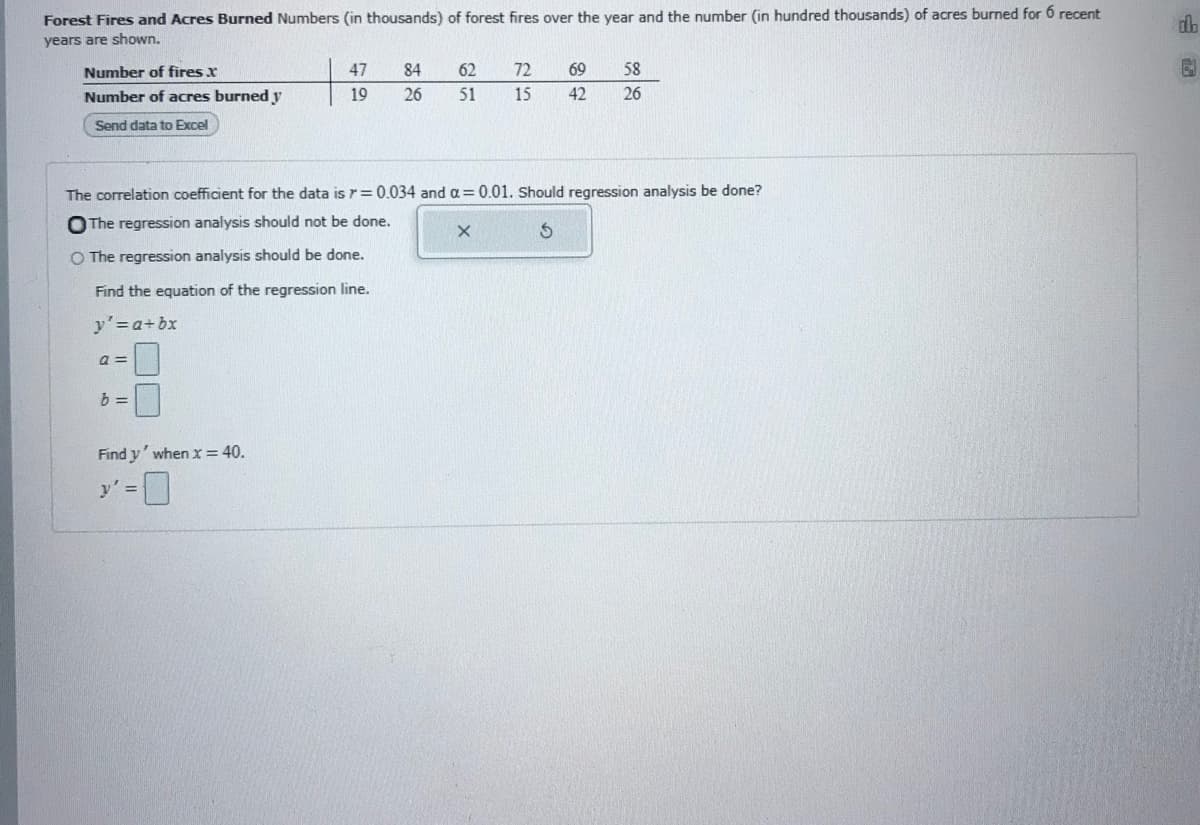 Forest Fires and Acres Burned Numbers (in thousands) of forest fires over the year and the number (in hundred thousands) of acres burned for 6 recent
db
years are shown,
Number of fires x
47
84
62
72
69
58
Number of acres burned y
19
26
51
15
42
26
Send data to Excel
The correlation coefficient for the data is r = 0.034 and oa=0.01. Should regression analysis be done?
OThe regression analysis should not be done.
O The regression analysis should be done.
Find the equation of the regression line.
y'=a+bx
a =
Find y' when x = 40.
y' =

