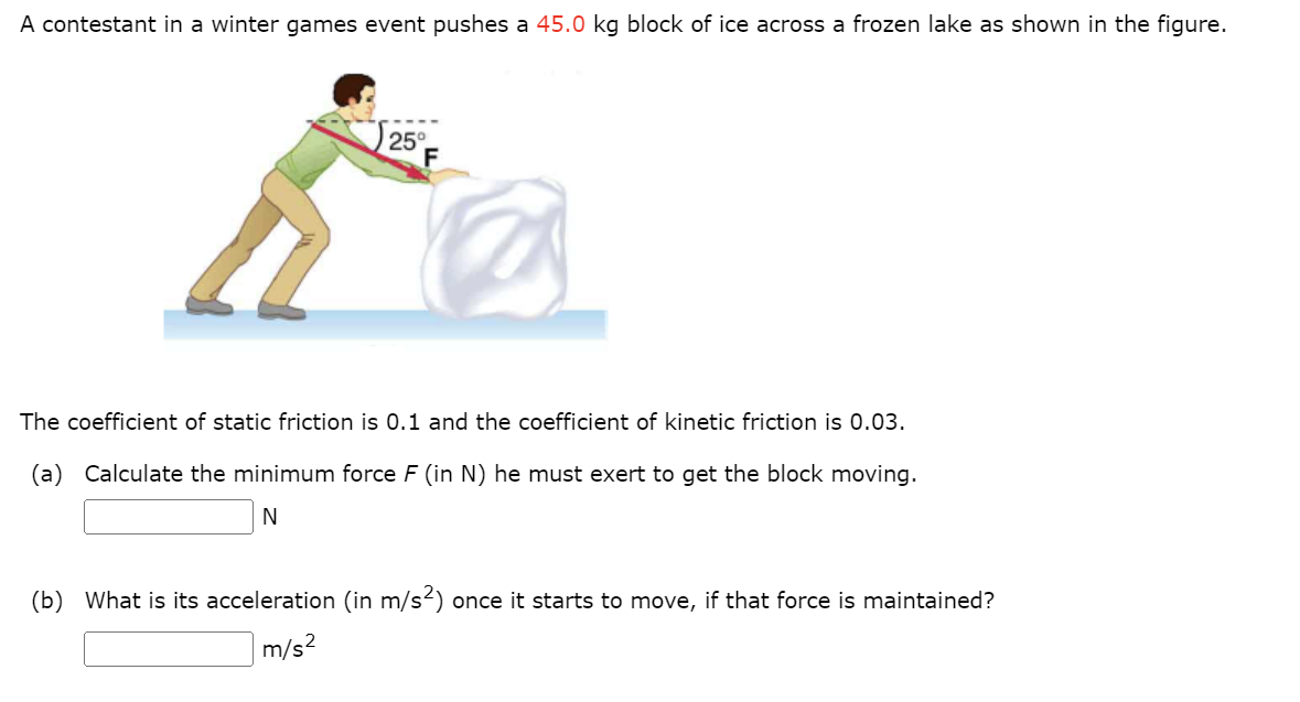 A contestant in a winter games event pushes a 45.0 kg block of ice across a frozen lake as shown in the figure.
25°
F
The coefficient of static friction is 0.1 and the coefficient of kinetic friction is 0.03.
(a) Calculate the minimum force F (in N) he must exert to get the block moving.
N
(b) What is its acceleration (in m/s²) once it starts to move, if that force is maintained?
m/s²
