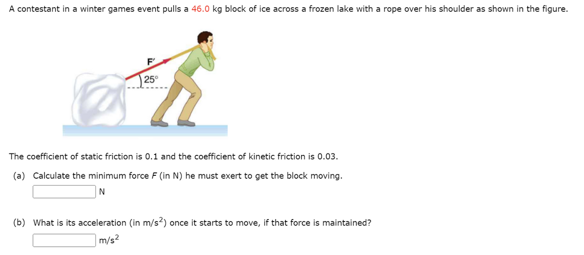 A contestant in a winter games event pulls a 46.0 kg block of ice across a frozen lake with a rope over his shoulder as shown in the figure.
F'
Fi
25°
The coefficient of static friction is 0.1 and the coefficient of kinetic friction is 0.03.
(a) Calculate the minimum force F (in N) he must exert to get the block moving.
N
(b) What is its acceleration (in m/s²) once it starts to move, if that force is maintained?
m/s²