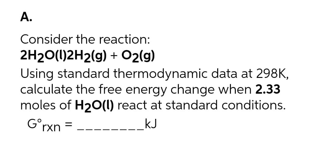 A.
Consider the reaction:
2H20(1)2H2(g) + O2(g)
Using standard thermodynamic data at 298K,
calculate the free energy change when 2.33
moles of H20(1) react at standard conditions.
G°rxn =
_kJ
