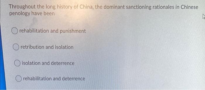 Throughout the long history of China, the dominant sanctioning rationales in Chinese
penology have been
rehabilitation and punishment
retribution and isolation
isolation and deterrence
rehabilitation and deterrence
