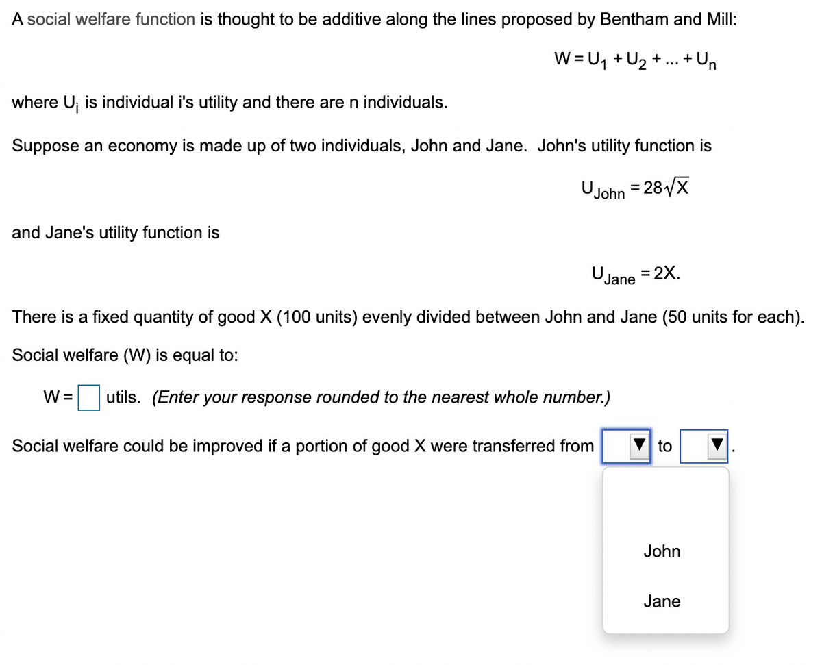 A social welfare function is thought to be additive along the lines proposed by Bentham and Mill:
+ Un
W = U, + U2 + ...
+
where U; is individual i's utility and there are n individuals.
Suppose an economy is made up of two individuals, John and Jane. John's utility function is
Ujohn = 28/X
and Jane's utility function is
UJane = 2X.
%D
There is a fixed quantity of good X (100 units) evenly divided between John and Jane (50 units for each).
Social welfare (W) is equal to:
W =
utils. (Enter your response rounded to the nearest whole number.)
Social welfare could be improved if a portion of good X were transferred from
to
John
Jane
