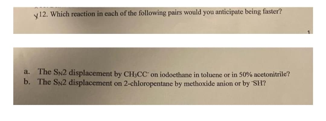 y12. Which reaction in each of the following pairs would you anticipate being faster?
The SN2 displacement by CH3CC on iodoethane in toluene or in 50% acetonitrile?
b. The SN2 displacement on 2-chloropentane by methoxide anion or by SH?
a.
