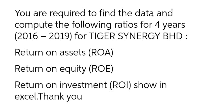 You are required to find the data and
compute the following ratios for 4 years
(2016 – 2019) for TIGER SYNERGY BHD :
Return on assets (ROA)
Return on equity (ROE)
Return on investment (ROI) show in
excel.Thank you
