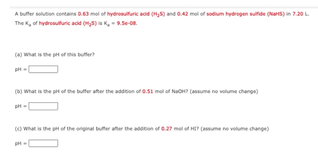 A buffer solution contains 0.63 mol of hydrosulfuric acid (H,S) and 0.42 mol of sodium hydrogen sulfide (NaHS) in 7.20 L.
The Ka of hydrosulfuric acid (H2S) is Ka = 9.5e-08.
(a) What is the pH of this buffer?
pH =
(b) What is the pH of the buffer after the addition of 0.51 mol of NaOH? (assume no volume change)
pH =
(c) What is the pH of the original buffer after the addition of 0.27 mol of HI? (assume no volume change)
pH =
