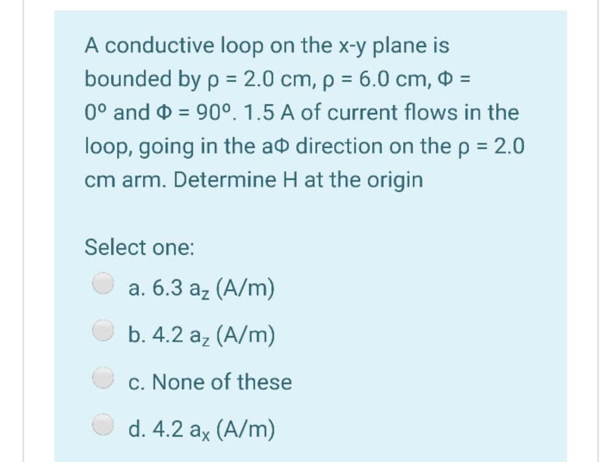A conductive loop on the x-y plane is
bounded by p = 2.0 cm, p = 6.0 cm, =
0° and O = 90°. 1.5 A of current flows in the
%3D
loop, going in the ao direction on the p = 2.0
cm arm. Determine H at the origin
Select one:
a. 6.3 az (A/m)
b. 4.2 az (A/m)
c. None of these
d. 4.2 ax (A/m)
