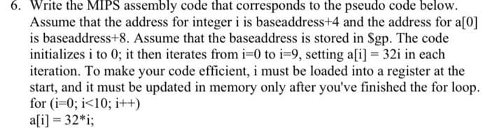 6. Write the MIPS assembly code that corresponds to the pseudo code below.
Assume that the address for integer i is baseaddress+4 and the address for a[0]
is baseaddress+8. Assume that the baseaddress is stored in Sgp. The code
initializes i to 0; it then iterates from i=0 to i=9, setting aſi] = 32i in each
iteration. To make your code efficient, i must be loaded into a register at the
start, and it must be updated in memory only after you've finished the for loop.
for (i-0; i<10; i++)
a[i] = 32*i;
