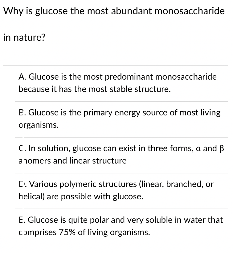 Why is glucose the most abundant monosaccharide
in nature?
A. Glucose is the most predominant monosaccharide
because it has the most stable structure.
E. Glucose is the primary energy source of most living
organisms.
C. In solution, glucose can exist in three forms, a and B
anomers and linear structure
D. Various polymeric structures (linear, branched, or
helical) are possible with glucose.
E. Glucose is quite polar and very soluble in water that
comprises 75% of living organisms.

