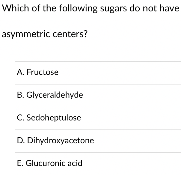Which of the following sugars do not have
asymmetric centers?
A. Fructose
B. Glyceraldehyde
C. Sedoheptulose
D. Dihydroxyacetone
E. Glucuronic acid
