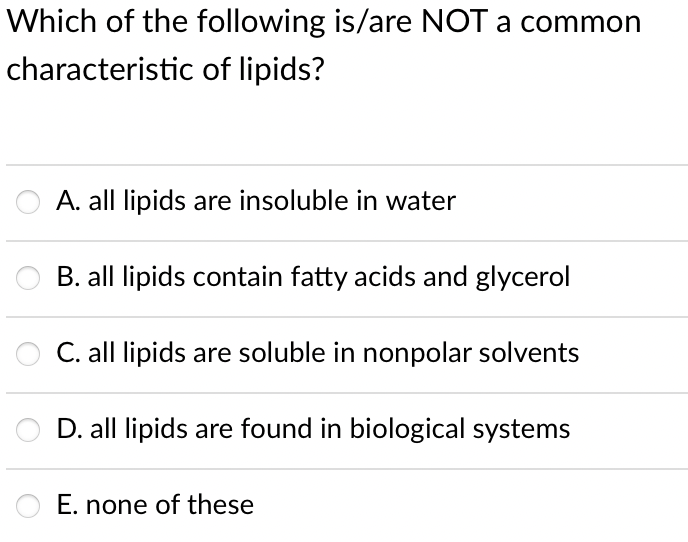 Which of the following is/are NOT a common
characteristic of lipids?
A. all lipids are insoluble in water
B. all lipids contain fatty acids and glycerol
C. all lipids are soluble in nonpolar solvents
D. all lipids are found in biological systems
E. none of these
